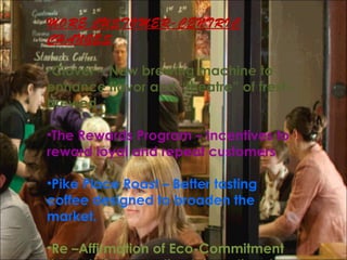 MORE CUSTOMER-CENTRIC
CHANGES
•Clover – New brewing machine to
enhance flavor and “theatre” of fresh-
brewed.
•The Rewards Program – Incentives to
reward loyal and repeat customers
•Pike Place Roast – Better tasting
coffee designed to broaden the
market.
•Re –Affirmation of Eco-Commitment
 