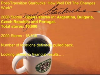Post-Transition Starbucks: How Well Did The Changes
Work?
2008 Stores : Opens stores in: Argentina, Bulgaria,
Czech Republic and Portugal.
Total stores: 16,680
2009 Stores : 16,635
Number of locations definitely pulled back.
Looking ahead to financial results….
 