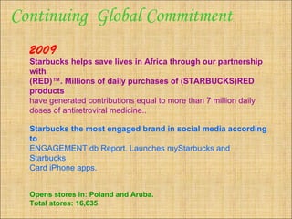 2009
Starbucks helps save lives in Africa through our partnership
with
(RED)™. Millions of daily purchases of (STARBUCKS)RED
products
have generated contributions equal to more than 7 million daily
doses of antiretroviral medicine..
Starbucks the most engaged brand in social media according
to
ENGAGEMENT db Report. Launches myStarbucks and
Starbucks
Card iPhone apps.
Opens stores in: Poland and Aruba.
Total stores: 16,635
Continuing Global Commitment
 