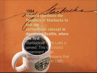 1984
Howard convinces the
founders of Starbucks to
test the
coffeehouse concept in
downtown Seattle, where
the first
Starbucks® Caffè Latte is
served. This successful
experiment is the
genesis for a company that
Schultz founds in 1985.
 