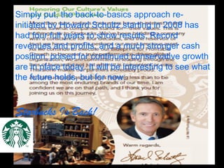 Simply put, the back-to-basics approach re-
initiated by Howard Schultz starting in 2008 has
had four full years to show results. Record
revenues and profits, and a much stronger cash
position, poised for continued conservative growth
are in place today. It will be interesting to see what
the future holds, but for now:
Starbucks Is Back!
 