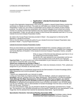 LITERATE ENVIRONMENT                                                                                         11

extenuating circumstances. Updated: 8/07
Comments and Grade:




                                           Application: Literate Environment Analysis
                                           Presentation
In each of the Application Assignments in this course you applied a research-based literacy practice that
contributes to a literate environment. This week you will finalize your Literate Environment Analysis
Presentation in which you use a Web 2.0 presentation tool to present your analysis of each of these
practices. You will then share your presentation with a teacher colleague at your school and a family
member of a student and elicit their feedback about the research-based literacy practices analyzed in
your presentation. Finally, you will write an essay (in Word format) that addresses each item (I–V) on the
Literate Environment Analysis Presentation Outline.

As noted in the Course Project Overview provided in Week 1, this assignment is informed by IRA
Standard 5 :Literate Environment.
Click on the link below to access the outline for your Literate Environment Analysis Presentation (also
provided in Week 1, "Course Project Overview").

Literate Environment Analysis Presentation Outline

Once you have shared your presentation and elicited feedback from a teacher colleague and a family
member of a student by having them respond to the questions provided in "V. Feedback from Colleagues
and Family Members of Students" of the Literate Environment Analysis Presentation Outline, complete
the following:
                                       Write an essay (in Word format) that addresses each item (I–V) on
                                       the Literate Environment Analysis Outline.
                                       Include the URL (web address) for your presentation and be sure
                                       that you have provided access to the site for your Instructor.
Important Note: You will not submit your actual presentation to your Instructor or to your ePortfolio. You
only need to include the URL in your essay.
Submit your assignment by Sunday of Week 7.
Once you have received feedback from your Instructor, make any necessary revisions. Then, upload your
assignment to your ePortfolio as described below.

Important Note:This is a preselected assignment for the Demonstration of Content Knowledge (DCK)
Major Assessment and must be uploaded in two places.
STEPS:
1.Submit your assignementfor your instructor to grade.
2. Once you have made any revisions based on instructor feedback, upload your assignment to your
ePortfolio under the Transition Point Four, Major Assessment: "Demonstration of Content Knowledge."
(Note:Although this Major Assessment is not due until the end of your program, you need to
upload this assignment into the ePortfolio so that it is saved in advance and in a secure place.
Directions for uploading the pre-selected activity to your ePortfolio are located in your ePortfolio space.
Log into your ePortfolio, click on "Demonstration of Content Knowledge" from the menu on the left, and
then click the word, "Directions.")
3. In one of the Direction steps, you are directed to identify the specialization standards from a Target
Set. The directions in your ePortfolio will guide you to the specific Target Set for your specialization. In the
Target Set, find the standard that matches the standard(s) listed below. Tag that standard.

Specialization Standards: International Reading Association (IRA)
                                    Standard 5: Literate Environment Candidates create a literate
                                    environment that fosters reading and writing by integrating
 