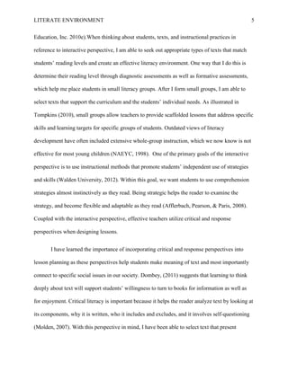 LITERATE ENVIRONMENT                                                                                5


Education, Inc. 2010e).When thinking about students, texts, and instructional practices in

reference to interactive perspective, I am able to seek out appropriate types of texts that match

students’ reading levels and create an effective literacy environment. One way that I do this is

determine their reading level through diagnostic assessments as well as formative assessments,

which help me place students in small literacy groups. After I form small groups, I am able to

select texts that support the curriculum and the students’ individual needs. As illustrated in

Tompkins (2010), small groups allow teachers to provide scaffolded lessons that address specific

skills and learning targets for specific groups of students. Outdated views of literacy

development have often included extensive whole-group instruction, which we now know is not

effective for most young children (NAEYC, 1998). One of the primary goals of the interactive

perspective is to use instructional methods that promote students’ independent use of strategies

and skills (Walden University, 2012). Within this goal, we want students to use comprehension

strategies almost instinctively as they read. Being strategic helps the reader to examine the

strategy, and become flexible and adaptable as they read (Afflerbach, Pearson, & Paris, 2008).

Coupled with the interactive perspective, effective teachers utilize critical and response

perspectives when designing lessons.


       I have learned the importance of incorporating critical and response perspectives into

lesson planning as these perspectives help students make meaning of text and most importantly

connect to specific social issues in our society. Dombey, (2011) suggests that learning to think

deeply about text will support students’ willingness to turn to books for information as well as

for enjoyment. Critical literacy is important because it helps the reader analyze text by looking at

its components, why it is written, who it includes and excludes, and it involves self-questioning

(Molden, 2007). With this perspective in mind, I have been able to select text that present
 