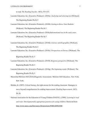 LITERATE ENVIRONMENT                                                                              7


       to read. The Reading Teacher, 49(7), 518–533.

Laureate Education, Inc. (Executive Producer). (2010a). Analyzing and selecting text [Webcast].

       The Beginning Reader Pre K-3

Laureate Education, Inc. (Executive Producer). (2010b). Getting to Know Your Students

       [Webcast]. The Beginning Reader Pre K-3

Laureate Education, Inc. (Executive Producer). (2010c)Informational text in the early years

       [Webcast]. The Beginning Reader Pre K-3


Laureate Education, Inc. (Executive Producer). (2010d). Literacy autobiographies [Webcast].

       The Beginning Reader Pre K-3
Laureate Education, Inc. (Executive Producer). (2010e). Perspectives on literacy [Webcast]. The


       Beginning Reader Pre K-3

Laureate Education, Inc. (Executive Producer). (2010f). Response perspective [Webcast]. The

       Beginning Reader Pre K-3

Laureate Education, Inc. (Executive Producer). (2010g). The beginning reader [Webcast]. The

       Beginning Reader Pre K-3
Macmillan/McGraw-Hill (2010).Diagnostic Assessments. McGraw-Hill Education., New York,

       New York.

Molden, K. (2007). Critical literacy, the right answer for the reading classroom: Strategies to

       move beyond comprehension for reading improvement. Reading Improvement, 44(1),

       50–56.

National Association for the Education of Young Children (NAEYC). (1998). Learning to read

       and write: Developmentally appropriate practices for young children. Retrieved from

       http://www.naeyc.org/files/naeyc/file/positions/PSREAD98.PDF
 