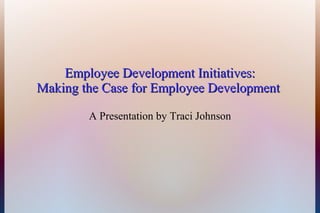 Employee Development Initiatives:Employee Development Initiatives:
Making the Case for Employee DevelopmentMaking the Case for Employee Development
A Presentation by Traci Johnson
 