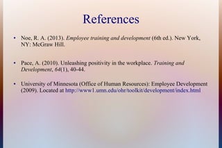 References
● Noe, R. A. (2013). Employee training and development (6th ed.). New York,
NY: McGraw Hill.
● Pace, A. (2010). Unleashing positivity in the workplace. Training and
Development, 64(1), 40-44.
● University of Minnesota (Office of Human Resources): Employee Development
(2009). Located at http://www1.umn.edu/ohr/toolkit/development/index.html
 