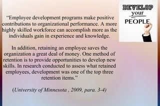 “Employee development programs make positive
contributions to organizational performance. A more
highly skilled workforce can accomplish more as the
individuals gain in experience and knowledge.
In addition, retaining an employee saves the
organization a great deal of money. One method of
retention is to provide opportunities to develop new
skills. In research conducted to assess what retained
employees, development was one of the top three
retention items.”
(University of Minnesota , 2009, para. 3-4)
 