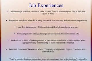 Job Experiences
● “Relationships, problems, demands, tasks, or other features that employees face in their jobs”
(Noe, p. 386)
● Employees must learn news skills, apply their skills in a new way, and master new experiences
● New Job Assignments = Utilize existing skills while developing new ones
● Job Enlargement = adding challenges or new responsibilities to current jobs
● Job Rotation = Series of job assignments in various functional areas of the company. (Gain
appreciation and understanding of other areas in the company)
● Transfers, Promotions, Downward Moves, Temporary Assignments, Projects, Volunteer Work,
and Sabbaticals
“Positive meaning has been proposed as universal human need, and well-established relationships
 