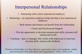 Interpersonal Relationships
● Interacting with a more experienced employee
● Mentoring = an experience employee helps develop a less experienced
employee
– Both mentor and mentee can benefit from the relationship
– Career and Psychosocial Support
– Provide opportunity to develop interpersonal skills, increase self-
esteem and worth
● Coaching = peer or manager who works with employees to motivate,
develop skills, and provide feedback
“Positive relationships are those that are a generative source of enrichment, vitality,
and learning for both individuals and organizations” (Pace, 2010, p.43)
 