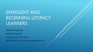 EMERGENT AND
BEGINNING LITERACY
LEARNERS
Matthew Kingshott
Walden University
Instructor: Dr. Jann James
READ 6706R-1 Literacy Development PreK-3
 