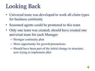 Looking Back
• Universal team was developed to work all claim types
for business continuity
• Seasoned agents could be promoted to this team
• Only one team was created; should have created one
universal team for each Manager
– Stronger continuity plan
– More opportunity for growth/promotions
– Should have been part of the initial change in structure;
now trying to implement after
 