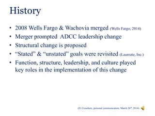 History
• 2008 Wells Fargo & Wachovia merged (Wells Fargo, 2014)
• Merger prompted ADCC leadership change
• Structural change is proposed
• “Stated” & “unstated” goals were revisited (Laureate, Inc.)
• Function, structure, leadership, and culture played
key roles in the implementation of this change
(D. Croschere, personal communication, March 26th, 2014).
 