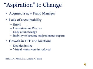 “Aspiration” to Change
• Acquired a new Fraud Manager
• Lack of accountability
– Errors
– Understanding Process
– Lack of knowledge
– Inability to become subject matter experts
• Growth in FTE and locations
– Doubles in size
– Virtual teams were introduced
(Hitt, M.A., Miller, C.C., Colella, A., 2009)
 