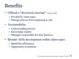 Benefits
• Offered a “divisional structure” (Gupta, 2009)
– Divided by claim types
– Manage process from beginning to end
• Accountability
– Understanding process
– Knowledge experts
– Managers responsible for their business
• Broader skills development within claim types
– Identified efficiencies
– Opportunity to promote
(D. Croschere, personal communication, March 26th, 2014)
 