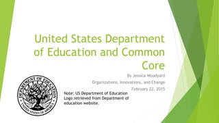 United States Department
of Education and Common
Core
By Jessica Woodyard
Organizations, Innovations, and Change
February 22, 2015
Note: US Department of Education
Logo retrieved from Department of
education website.
 