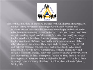 The continued method of imposing changes without a humanistic approach,
without caring about how the changes would affect teachers and
students, creates resistance that becomes more deeply embedded in the
school culture after every change initiative. It imposes change that “feels
very demanding, top-down.”(Laureate Education, Inc., n.d.) A change
implemented in this fashion does not promote support. The creation and
implementation of SWS was done in the same manner as most of the
other changes in my school. They begin and end quickly. The internal
and external pressures for change are well understood. What is not
understood is how to develop, implement, evaluate and modify, and
sustain a successful change. With each successive change poorly planned
and implemented in the same imposed fashion as SWS, there is less and
less support and attention from the high school staff. “If it looks to them
as though there is a strong likelihood of failure, they will resist.”(Beach,
2013, p. 80)
 