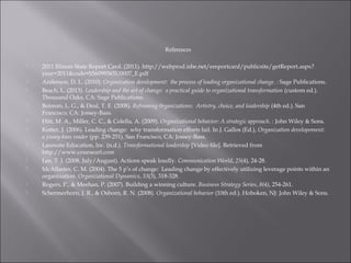 References
 2011 Illinois State Report Card. (2011). http://webprod.isbe.net/ereportcard/publicsite/getReport.aspx?
year=2011&code=S56099365U0007_E.pdf
 Anderson, D. L. (2010). Organization development: the process of leading organizational change. : Sage Publications.
 Beach, L. (2013). Leadership and the art of change: a practical guide to organizational transformation (custom ed.).
Thousand Oaks, CA: Sage Publications.
 Bolman, L. G., & Deal, T. E. (2008). Reframing 0rganizations: Artistry, choice, and leadership (4th ed.). San
Francisco, CA: Jossey-Bass.
 Hitt, M. A., Miller, C. C., & Colella, A. (2009). Organizational behavior: A strategic approach. : John Wiley & Sons.
 Kotter, J. (2006). Leading change: why transformation efforts fail. In J. Gallos (Ed.), Organization developoment:
a jossey-bass reader (pp. 239-251). San Francisco, CA: Jossey-Bass.
 Laureate Education, Inc. (n.d.). Transformational leadership [Video file]. Retrieved from
http://www.courseurl.com
 Lee, T. J. (2008, July/August). Actions speak loudly. Communication World, 25(4), 24-28.
 McAllaster, C. M. (2004). The 5 p’s of change: Leading change by effectively utilizing leverage points within an
organization. Organizational Dynamics, 33(3), 318-328.
 Rogers, P., & Meehan, P. (2007). Building a winning culture. Business Strategy Series, 8(4), 254-261.
 Schermerhorn, J. R., & Osborn, R. N. (2008). Organizational behavior (10th ed.). Hoboken, NJ: John Wiley & Sons.
 