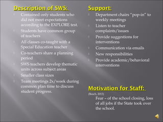 Description of SWS:Description of SWS:
 Contained only students who
did not meet expectations
according to the EXPLORE test.
 Students have common group
of teachers
 All classes co-taught with a
Special Education teacher
 Co-teachers share a planning
period
 SWS teachers develop thematic
units across subject areas
 Smaller class sizes
 Team meetings 2x/week during
common plan time to discuss
student progress.
Support:Support:
 Department chairs “pop-in” to
weekly meetings
 Listen to teacher
complaints/issues
 Provide suggestions for
interventions
 Communication via emails
 New responsibilities
 Provide academic/behavioral
interventions
Motivation for Staff:Motivation for Staff:
(Beach, 2013)
Fear – of the school closing, loss
of all jobs if the State took over
the school.
 