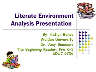 Literate Environment
Analysis Presentation
By: Katlyn Bardo
Walden University
Dr. Amy Summers
The Beginning Reader, Pre K-3
EDUC 6706
 