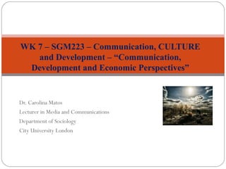Dr. Carolina Matos
Lecturer in Media and Communications
Department of Sociology
City University London
WK 7 – SGM223 – Communication, CULTURE
and Development – “Communication,
Development and Economic Perspectives”
 