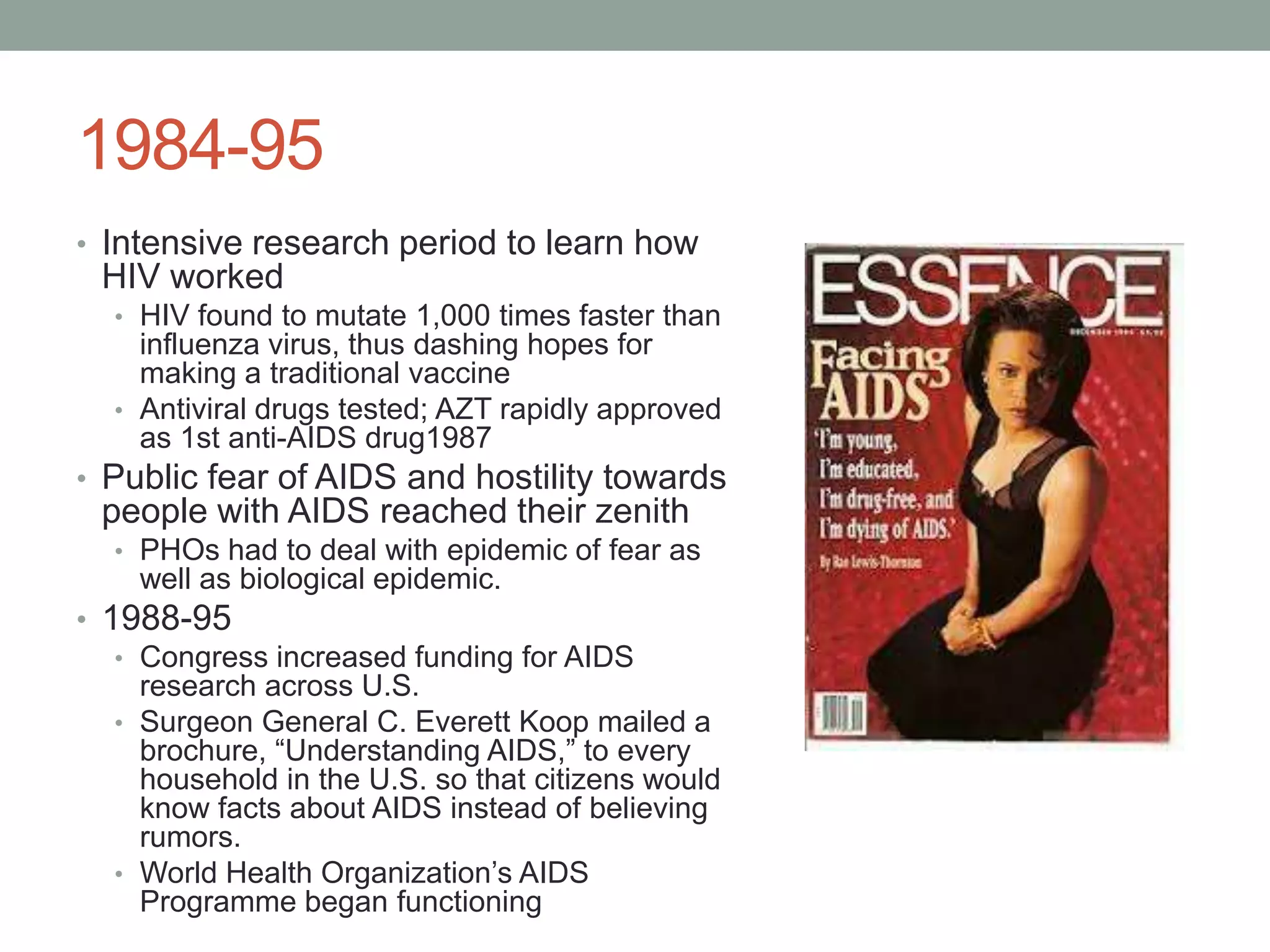 1984-95
• Intensive research period to learn how

HIV worked
• HIV found to mutate 1,000 times faster than

influenza virus, thus dashing hopes for
making a traditional vaccine
• Antiviral drugs tested; AZT rapidly approved
as 1st anti-AIDS drug1987
• Public fear of AIDS and hostility towards

people with AIDS reached their zenith
• PHOs had to deal with epidemic of fear as

well as biological epidemic.
• 1988-95
• Congress increased funding for AIDS
research across U.S.
• Surgeon General C. Everett Koop mailed a
brochure, “Understanding AIDS,” to every
household in the U.S. so that citizens would
know facts about AIDS instead of believing
rumors.
• World Health Organization‟s AIDS
Programme began functioning

 