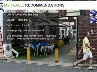 Lane off Winn St, The Valley, Brisbane. QLD, AUS
▸ Link to conclusions and ideas
▸ Breadth – more that 3..
▸ Depth – who, time, $
▸ Who pays e.g. acoustic treatment?
▸ Use of themes “The Market Place”, “Muse and
Booze”, “The Little lane with massive appeal”
MY PLACE: RECOMMENDATIONS
 