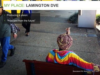 ▸ Producing a vision:
▸ “Postcard from the future”
MY PLACE: LAMINGTON DVE
Beaudesert Rd, Moorooka, QLD, AUS
 