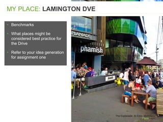 ▸ Benchmarks
▸ What places might be
considered best practice for
the Drive
▸ Refer to your idea generation
for assignment one
MY PLACE: LAMINGTON DVE
The Esplanade, St Kilda, Melbourne, AUS
 
