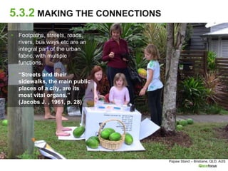5.3.2 MAKING THE CONNECTIONS
▸ Footpaths, streets, roads,
rivers, bus ways etc are an
integral part of the urban
fabric, with multiple
functions.
▸ “Streets and their
sidewalks, the main public
places of a city, are its
most vital organs.”
(Jacobs J. , 1961, p. 28)
Papaw Stand – Brisbane, QLD, AUS
 