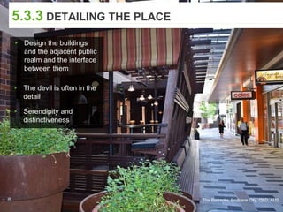 5.3.3 DETAILING THE PLACE
▸ Design the buildings
and the adjacent public
realm and the interface
between them
▸ The devil is often in the
detail
▸ Serendipity and
distinctiveness
The Barracks, Brisbane City, QLD, AUS
 