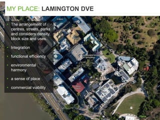▸ The arrangement of
centres, streets, parks
and considers density,
block size and uses.
▸ Integration
▸ functional efficiency
▸ environmental
harmony
▸ a sense of place
▸ commercial viability
MY PLACE: LAMINGTON DVE
 