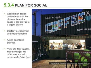 5.3.4 PLAN FOR SOCIAL FABRIC
▸ Good urban design
understands that the
physical form of a
space is the canvas for
a bigger picture
▸ Strategy development
and implementation
▸ Action orientated
process
▸ “First life, then spaces,
then buildings: the
other way around
never works.” Jan Gehl
Containerval - Macarthur Ave, Northshore, Brisbane, QLD, AUS
 