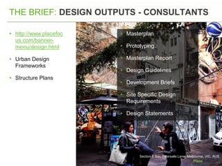 Section 8 Bar, Tatersalls Lane, Melbourne, VIC, AUS
THE BRIEF: DESIGN OUTPUTS - CONSULTANTS
▸ http://www.placefoc
us.com/banner-
menu/design.html
▸ Urban Design
Frameworks
▸ Structure Plans
▸ Masterplan
▸ Prototyping.
▸ Masterplan Report
▸ Design Guidelines
▸ Development Briefs
▸ Site Specific Design
Requirements
▸ Design Statements
 