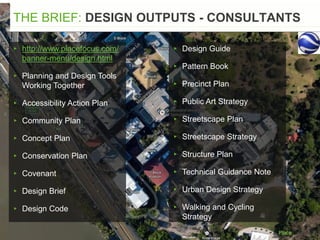 THE BRIEF: DESIGN OUTPUTS - CONSULTANTS
▸ http://www.placefocus.com/
banner-menu/design.html
▸ Planning and Design Tools
Working Together
▸ Accessibility Action Plan
▸ Community Plan
▸ Concept Plan
▸ Conservation Plan
▸ Covenant
▸ Design Brief
▸ Design Code
▸ Design Guide
▸ Pattern Book
▸ Precinct Plan
▸ Public Art Strategy
▸ Streetscape Plan
▸ Streetscape Strategy
▸ Structure Plan
▸ Technical Guidance Note
▸ Urban Design Strategy
▸ Walking and Cycling
Strategy
 