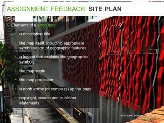▸ Elements of a good map
▸ a descriptive title
▸ the map itself, including appropriate
symbolisation of geographic features
▸ a legend that explains the geographic
symbols
▸ the map scale
▸ the map projection
▸ a north arrow (or compass) up the page
▸ copyright, source and publisher
statements.
ASSIGNMENT FEEDBACK: SITE PLAN
Arch Lane, Brisbane City, QLD, AUS
 