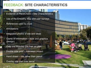 Darling Quarter, Darling Harbour, Sydney, NSW, AUS
▸ Evidence of PlaceCheck v Site Characteristics
▸ Use of the Empathy Map and user surveys
▸ References used by most
▸ Annotations
▸ Integrated photos of site and ideas
▸ Clarity of information – style and graphics
(design)
▸ Only one included the river on plan
▸ Double side print – maximum impact
▸ Hand drawn – ink rather than pencil
▸ Overlay site plan over aerial
FEEDBACK: SITE CHARACTERISTICS
 