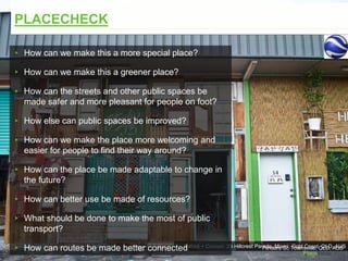 Rabbit + Cocoon, 23 Hillcrest Parade, Miami, Gold Coast, QLD, AUSFlinders St, Townsville, QLD, AUS
PLACECHECK
▸ How can we make this a more special place?
▸ How can we make this a greener place?
▸ How can the streets and other public spaces be
made safer and more pleasant for people on foot?
▸ How else can public spaces be improved?
▸ How can we make the place more welcoming and
easier for people to find their way around?
▸ How can the place be made adaptable to change in
the future?
▸ How can better use be made of resources?
▸ What should be done to make the most of public
transport?
▸ How can routes be made better connected
 