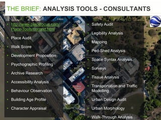 THE BRIEF: ANALYSIS TOOLS - CONSULTANTS
▸ http://www.placefocus.com/
Place-Tools/context.html
▸ Place Audit
▸ Walk Score
▸ Development Proposition
▸ Psychographic Profiling
▸ Archive Research
▸ Accessibility Analysis
▸ Behaviour Observation
▸ Building Age Profile
▸ Character Appraisal
▸ Safety Audit
▸ Legibility Analysis
▸ Mapping
▸ Ped-Shed Analysis
▸ Space Syntax Analysis
▸ Surveys
▸ Tissue Analysis
▸ Transportation and Traffic
Modelling
▸ Urban Design Audit
▸ Urban Morphology
▸ Walk-Through Analysis
 