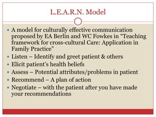 L.E.A.R.N. Model,[object Object],A model for culturally effective communication proposed by EA Berlin and WC Fowkes in “Teaching framework for cross-cultural Care: Application in Family Practice”,[object Object],Listen – Identify and greet patient & others,[object Object],Elicit patient’s health beliefs,[object Object],Assess – Potential attributes/problems in patient,[object Object],Recommend – A plan of action ,[object Object],Negotiate – with the patient after you have made your recommendations,[object Object]