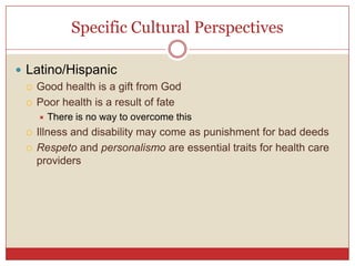Specific Cultural Perspectives,[object Object],Latino/Hispanic,[object Object],Good health is a gift from God,[object Object],Poor health is a result of fate,[object Object],There is no way to overcome this,[object Object],Illness and disability may come as punishment for bad deeds,[object Object],Respetoand personalismoare essential traits for health care providers,[object Object]