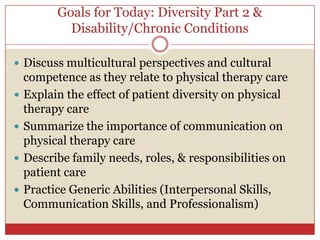 Goals for Today: Diversity Part 2 & Disability/Chronic Conditions,[object Object],Discuss multicultural perspectives and cultural competence as they relate to physical therapy care,[object Object],Explain the effect of patient diversity on physical therapy care,[object Object],Summarize the importance of communication on physical therapy care,[object Object],Describe family needs, roles, & responsibilities on patient care,[object Object],Practice Generic Abilities (Interpersonal Skills, Communication Skills, and Professionalism),[object Object]
