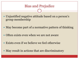 Bias and Prejudice,[object Object],Unjustified negative attitude based on a person’s group membership,[object Object],May become part of a normative pattern of thinking,[object Object],Often exists even when we are not aware,[object Object],Exists even if we believe we feel otherwise,[object Object],May result in actions that are discriminatory,[object Object]