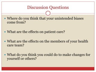 Discussion Questions,[object Object],Where do you think that your unintended biases come from?,[object Object],What are the effects on patient care?,[object Object],What are the effects on the members of your health care team?,[object Object],What do you think you could do to make changes for yourself or others?,[object Object]