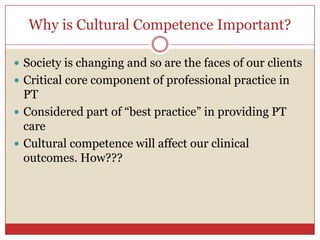 Why is Cultural Competence Important?,[object Object],Society is changing and so are the faces of our clients,[object Object],Critical core component of professional practice in PT ,[object Object],Considered part of “best practice” in providing PT care,[object Object],Cultural competence will affect our clinical outcomes. How???,[object Object]