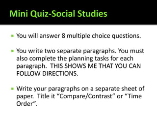    You will answer 8 multiple choice questions.

   You write two separate paragraphs. You must
    also complete the planning tasks for each
    paragraph. THIS SHOWS ME THAT YOU CAN
    FOLLOW DIRECTIONS.

   Write your paragraphs on a separate sheet of
    paper. Title it “Compare/Contrast” or “Time
    Order”.
 