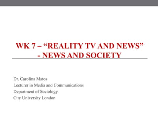 WK 7 – “REALITY TV AND NEWS”
- NEWS AND SOCIETY
Dr. Carolina Matos
Lecturer in Media and Communications
Department of Sociology
City University London
 