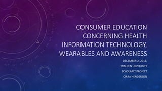 CONSUMER EDUCATION
CONCERNING HEALTH
INFORMATION TECHNOLOGY,
WEARABLES AND AWARENESS
DECEMBER 2, 2016,
WALDEN UNIVERSITY
SCHOLARLY PROJECT
CIARA HENDERSON
 