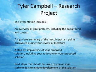 Tyler Campbell – Research
Project
This Presentation Includes:
An overview of your problem, including the background
and context
A high-level summary of the most important points
discovered during your review of literature
A step-by-step outline of your proposed
solution, including your rationale for your proposed
solution
Next steps that should be taken by you or your
stakeholders to initiate development of the solution

 