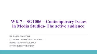 WK 7 – SG1006 – Contemporary Issues
in Media Studies- The active audience
DR. CAROLINA MATOS
LECTURER IN MEDIAAND SOCIOLOGY
DEPARTMENT OF SOCIOLOGY
CITY UNIVERSITY LONDON
 