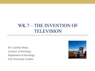 WK 7 – THE INVENTION OF
TELEVISION
Dr. Carolina Matos
Lecturer in Sociology
Department of Sociology
City University London
 
